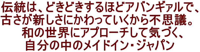 伝統は、どきどきするほどアバンギァルで、 古さが新しさにかわっていくから不思議。   和の世界にアプローチして気づく、 自分の中のメイドイン・ジャパン